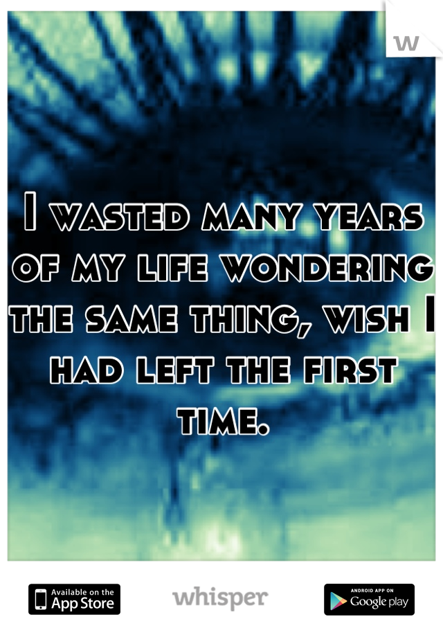 I wasted many years of my life wondering the same thing, wish I had left the first time.