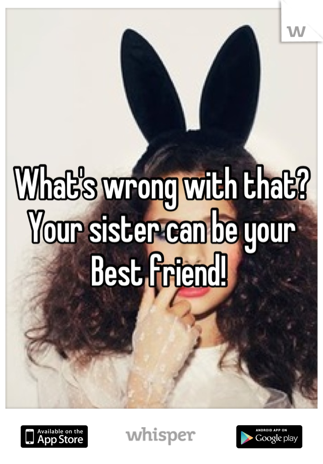 What's wrong with that?
Your sister can be your 
Best friend! 