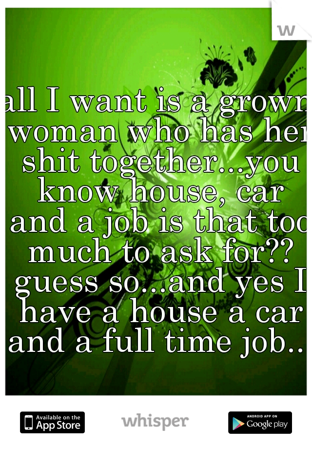 all I want is a grown woman who has her shit together...you know house, car and a job is that too much to ask for?? guess so...and yes I have a house a car and a full time job....