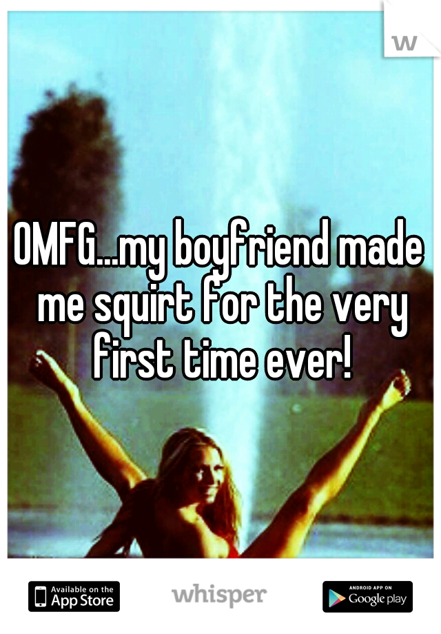 OMFG...my boyfriend made me squirt for the very first time ever!