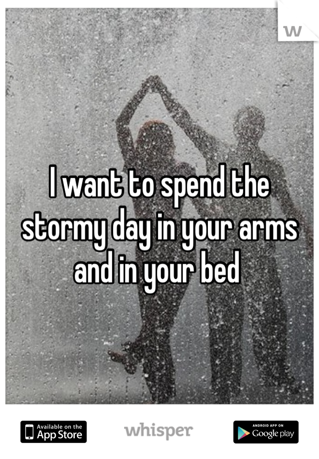 I want to spend the stormy day in your arms and in your bed 