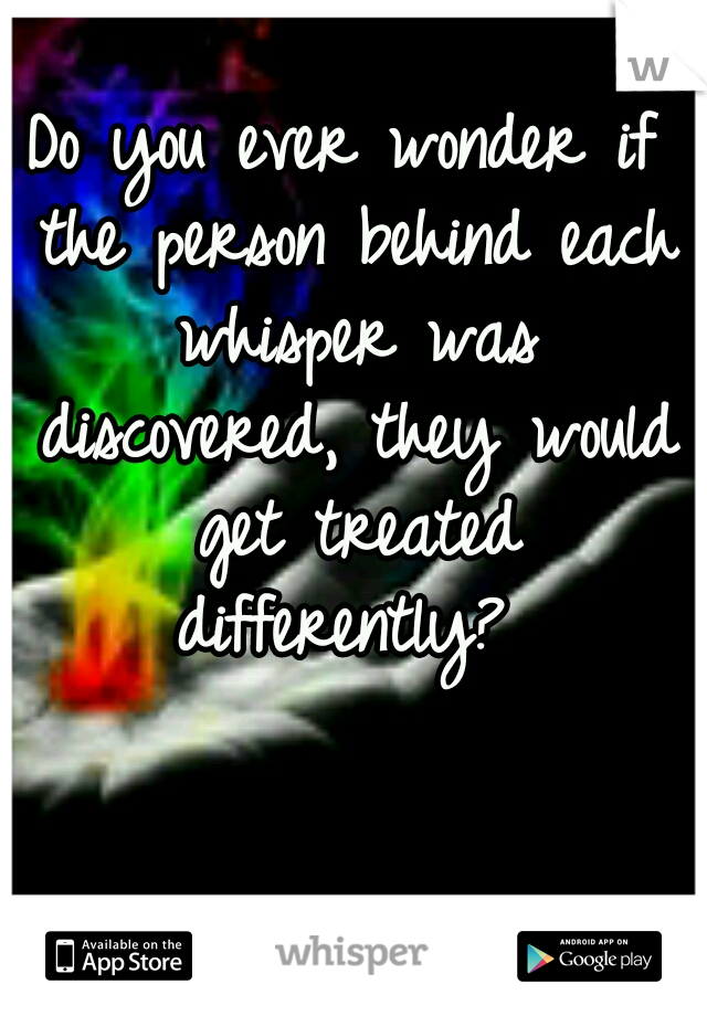 Do you ever wonder if the person behind each whisper was discovered, they would get treated differently? 