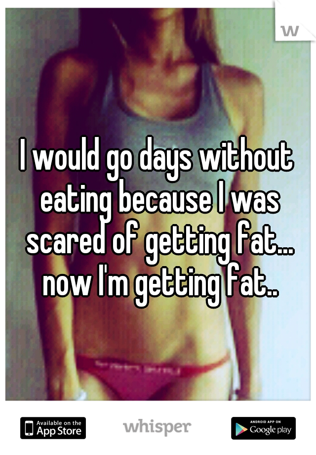 I would go days without eating because I was scared of getting fat... now I'm getting fat..