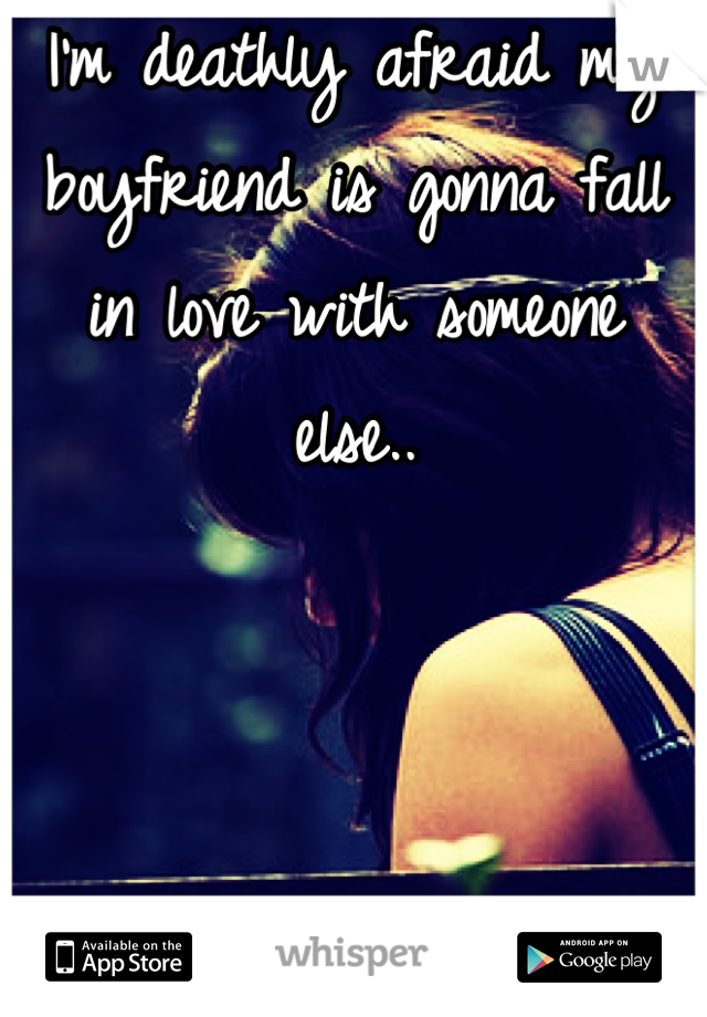 I'm deathly afraid my boyfriend is gonna fall in love with someone else..