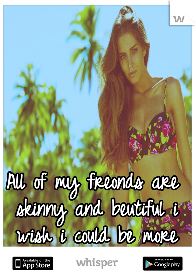 All of my freonds are skinny and beutiful i wish i could be more like them<3