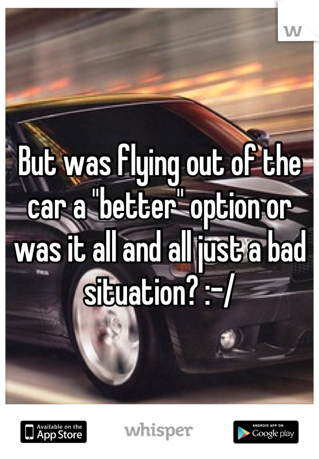 But was flying out of the car a "better" option or was it all and all just a bad situation? :-/