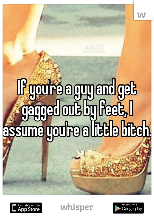 If you're a guy and get gagged out by feet, I assume you're a little bitch.