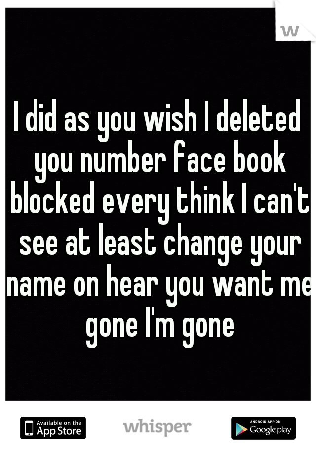 I did as you wish I deleted you number face book blocked every think I can't see at least change your name on hear you want me gone I'm gone