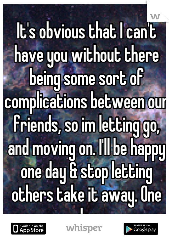 It's obvious that I can't have you without there being some sort of complications between our friends, so im letting go, and moving on. I'll be happy one day & stop letting others take it away. One day