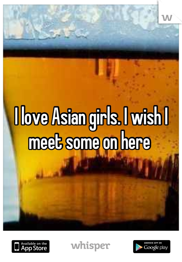 I love Asian girls. I wish I meet some on here 