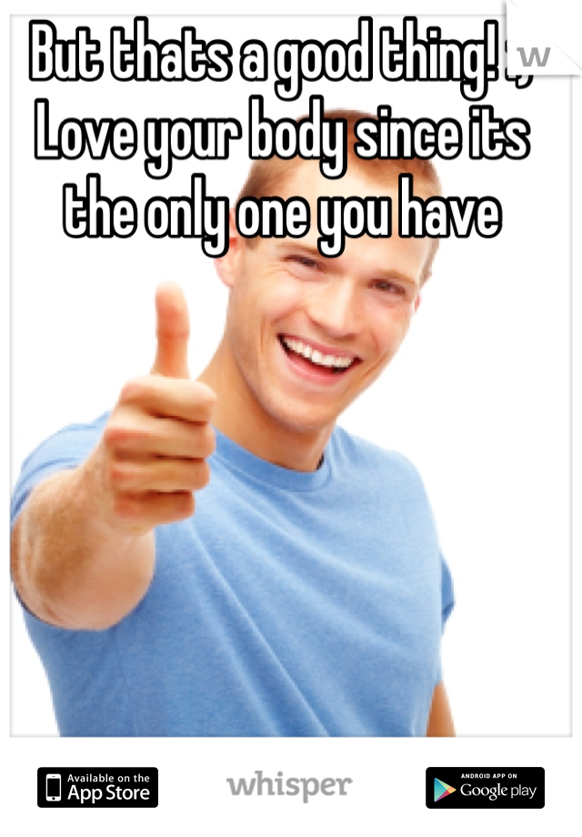 But thats a good thing! :) 
Love your body since its the only one you have