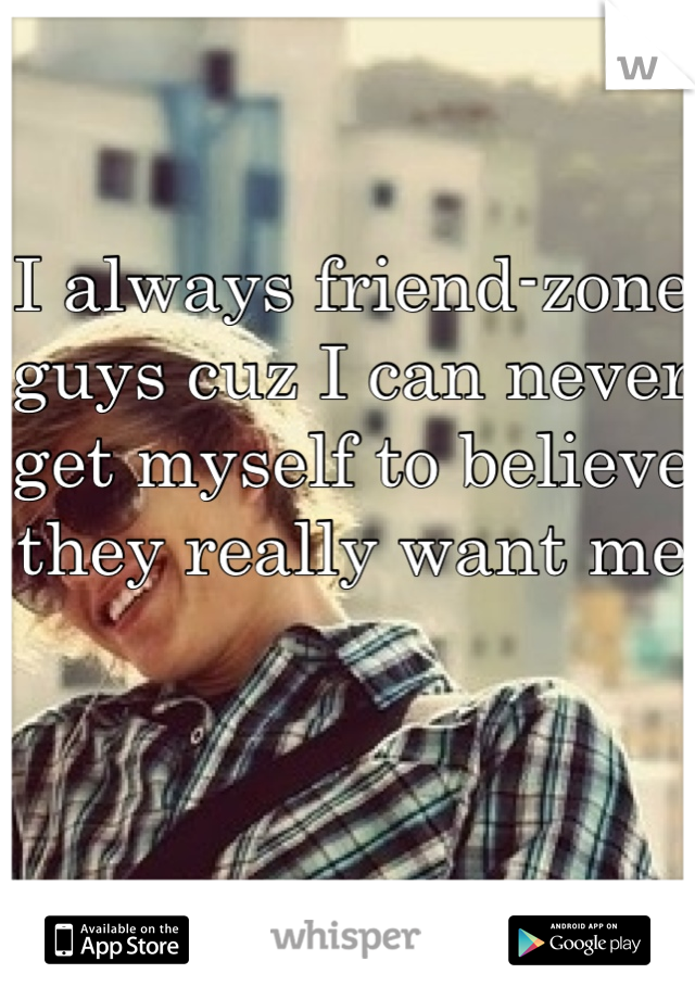 I always friend-zone guys cuz I can never get myself to believe they really want me