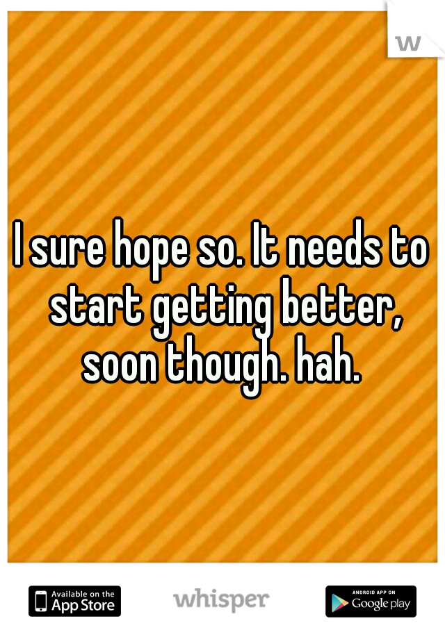I sure hope so. It needs to start getting better, soon though. hah. 