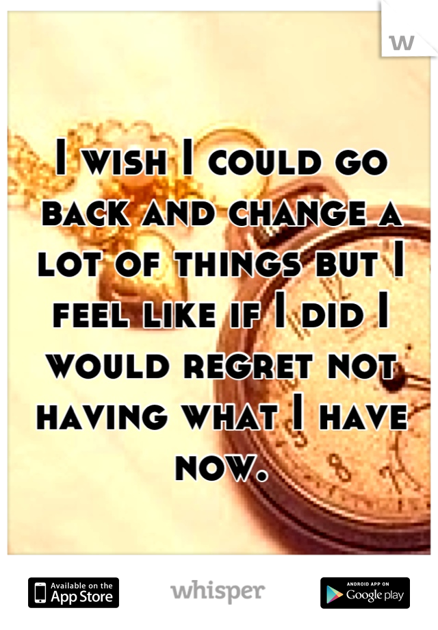 I wish I could go back and change a lot of things but I feel like if I did I would regret not having what I have now.