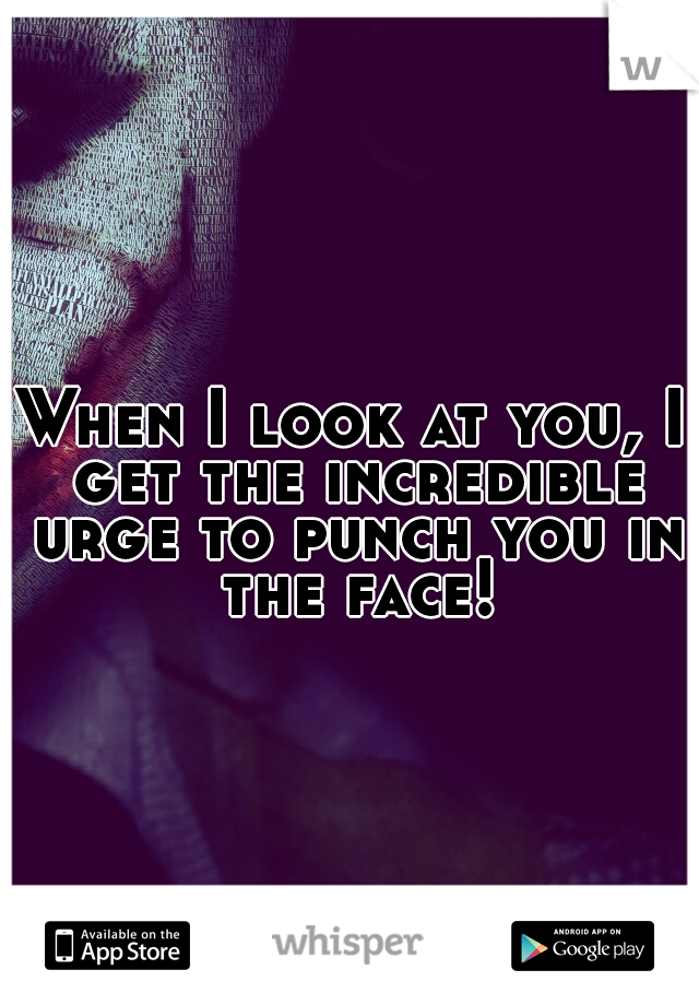 When I look at you, I get the incredible urge to punch you in the face!