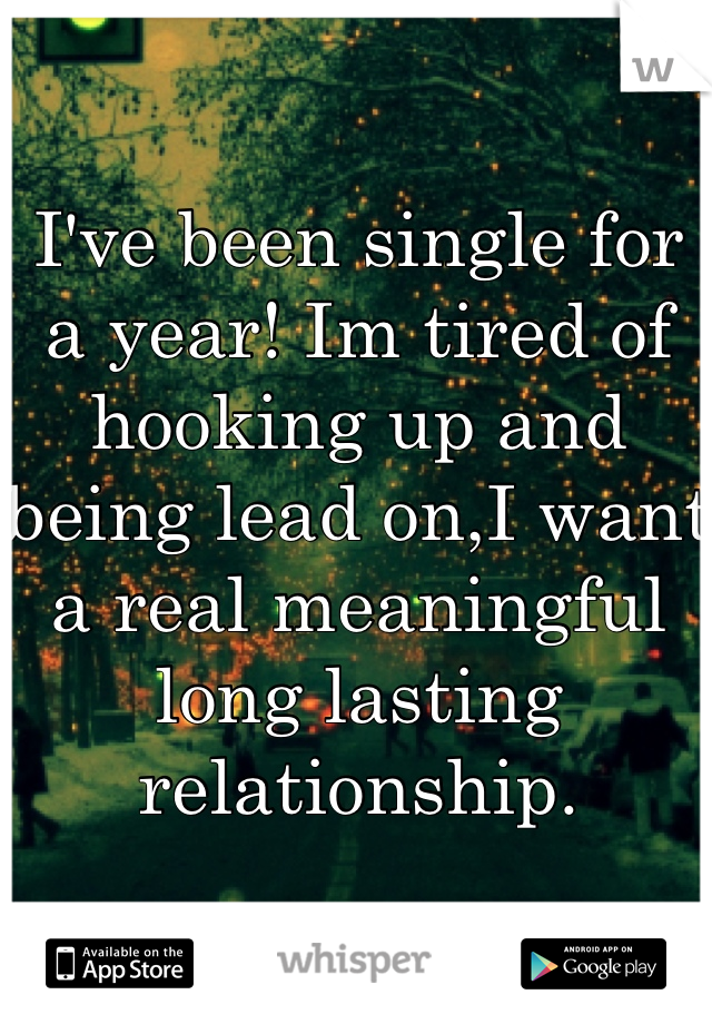 I've been single for a year! Im tired of hooking up and being lead on,I want a real meaningful long lasting relationship.