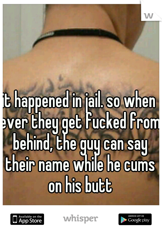 it happened in jail. so when ever they get fucked from behind, the guy can say their name while he cums on his butt