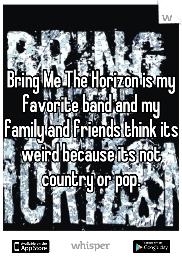 Bring Me The Horizon is my favorite band and my family and friends think its weird because its not country or pop.