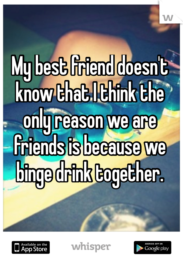 My best friend doesn't know that I think the only reason we are friends is because we binge drink together.