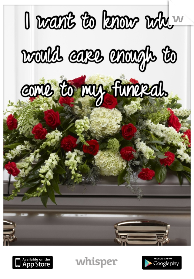 I want to know who would care enough to come to my funeral. 