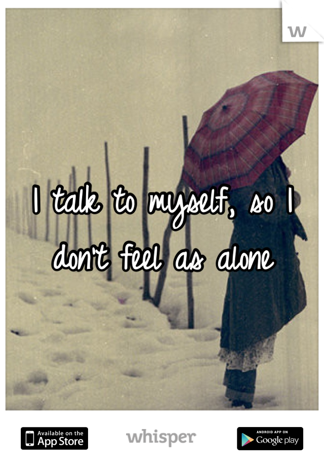 I talk to myself, so I don't feel as alone