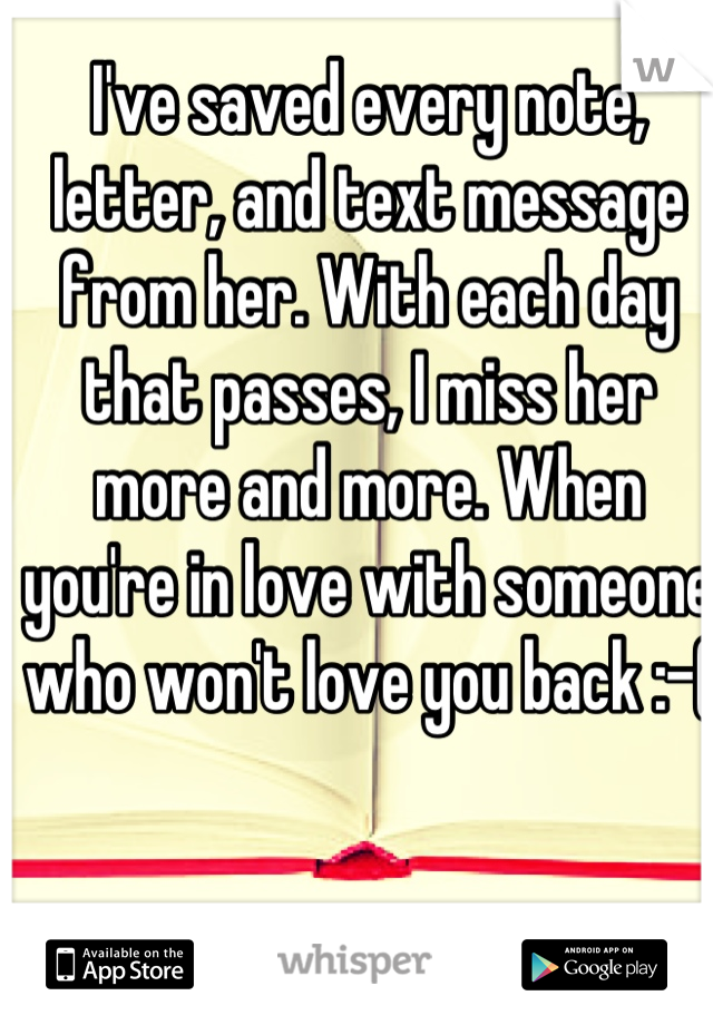 I've saved every note, letter, and text message from her. With each day that passes, I miss her more and more. When you're in love with someone who won't love you back :-(