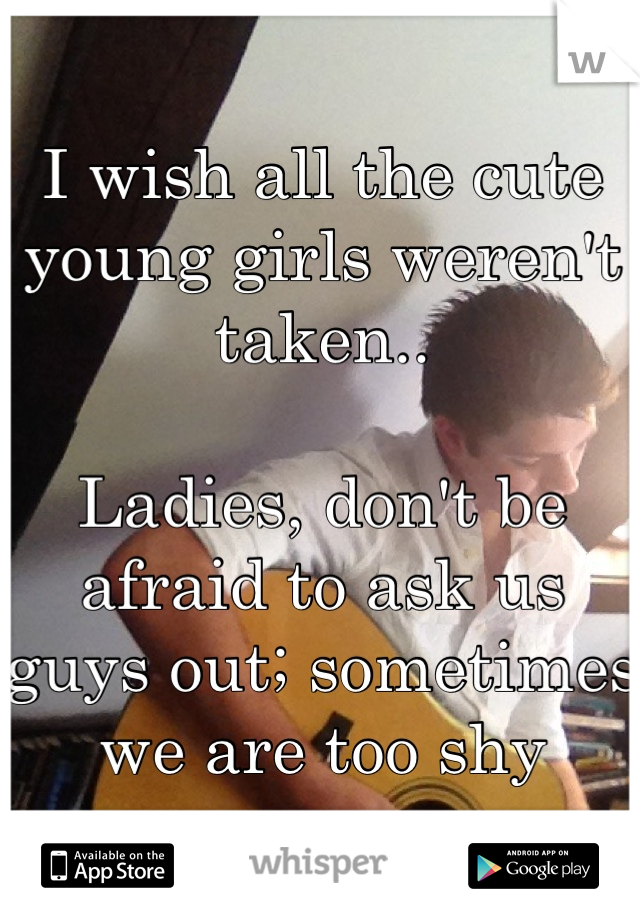 I wish all the cute young girls weren't taken..

Ladies, don't be afraid to ask us guys out; sometimes we are too shy