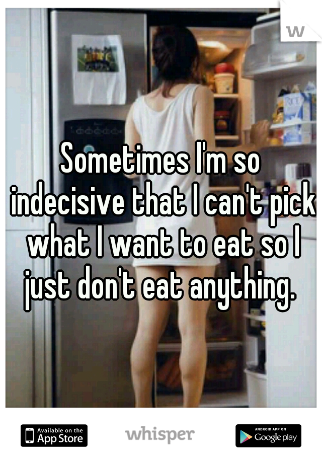 Sometimes I'm so indecisive that I can't pick what I want to eat so I just don't eat anything. 