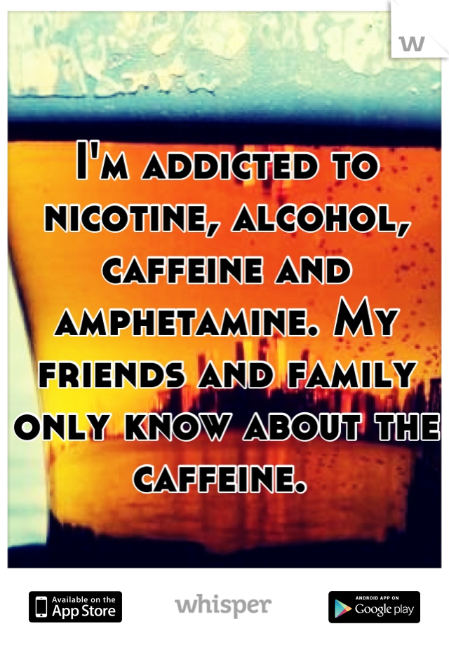 I'm addicted to nicotine, alcohol, caffeine and amphetamine. My friends and family only know about the caffeine. 
