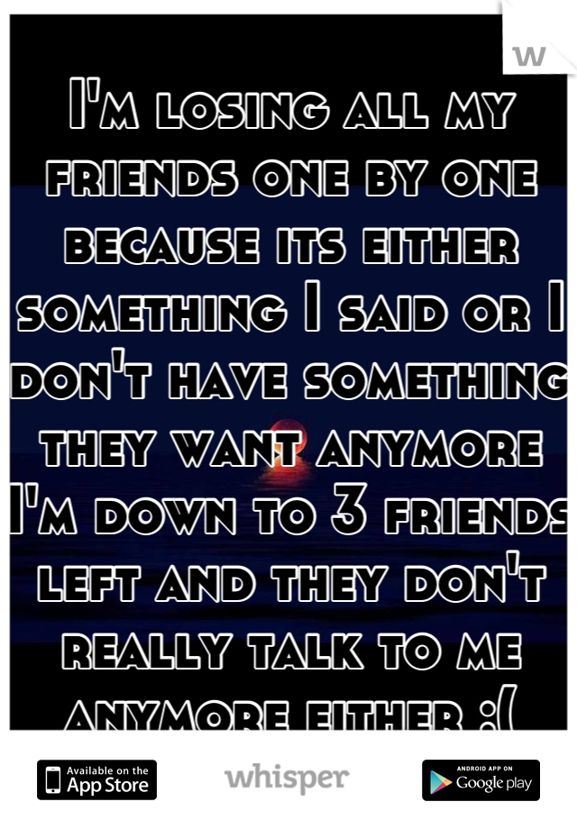 I'm losing all my friends one by one because its either something I said or I don't have something they want anymore I'm down to 3 friends left and they don't really talk to me anymore either :(