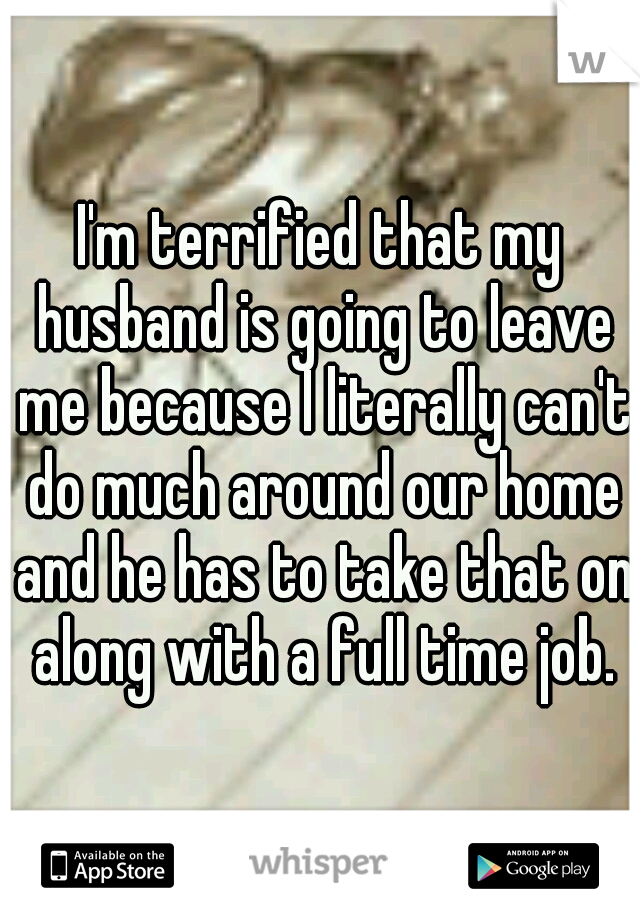 I'm terrified that my husband is going to leave me because I literally can't do much around our home and he has to take that on along with a full time job.