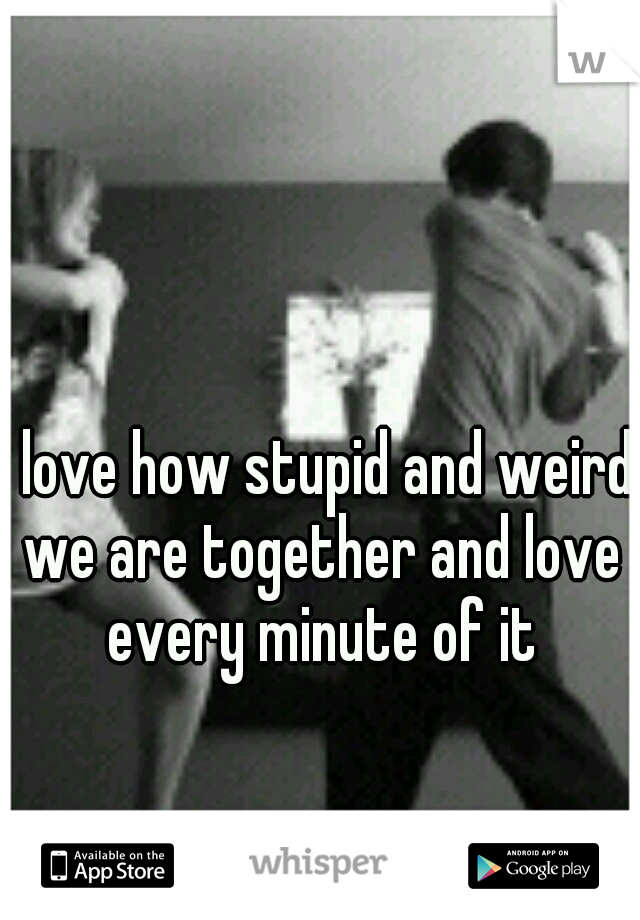 I love how stupid and weird we are together and love every minute of it