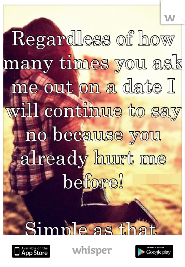 Regardless of how many times you ask me out on a date I will continue to say no because you already hurt me before!

Simple as that 