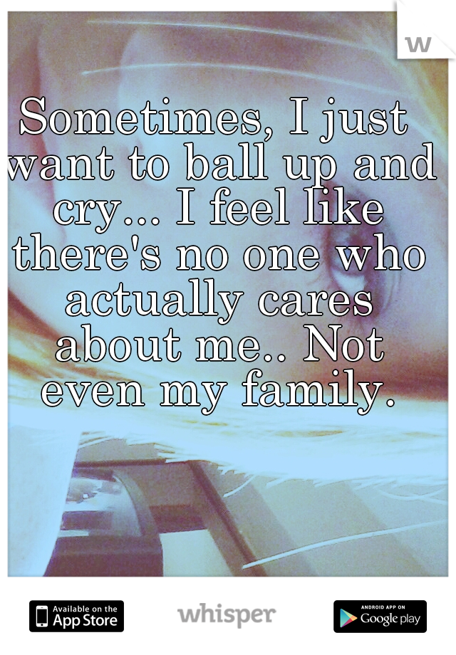 Sometimes, I just want to ball up and cry... I feel like there's no one who actually cares about me.. Not even my family.