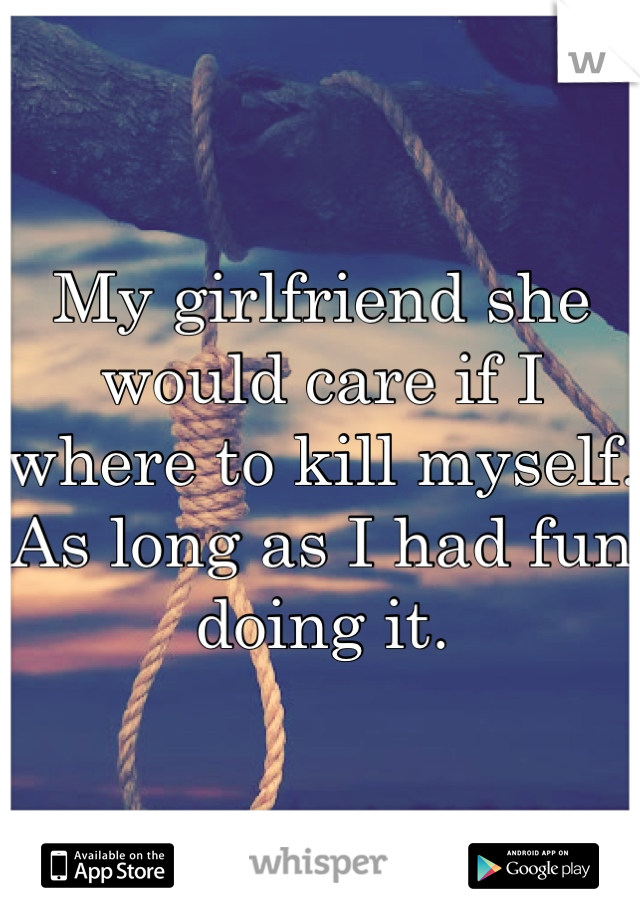 My girlfriend she would care if I where to kill myself. As long as I had fun doing it.