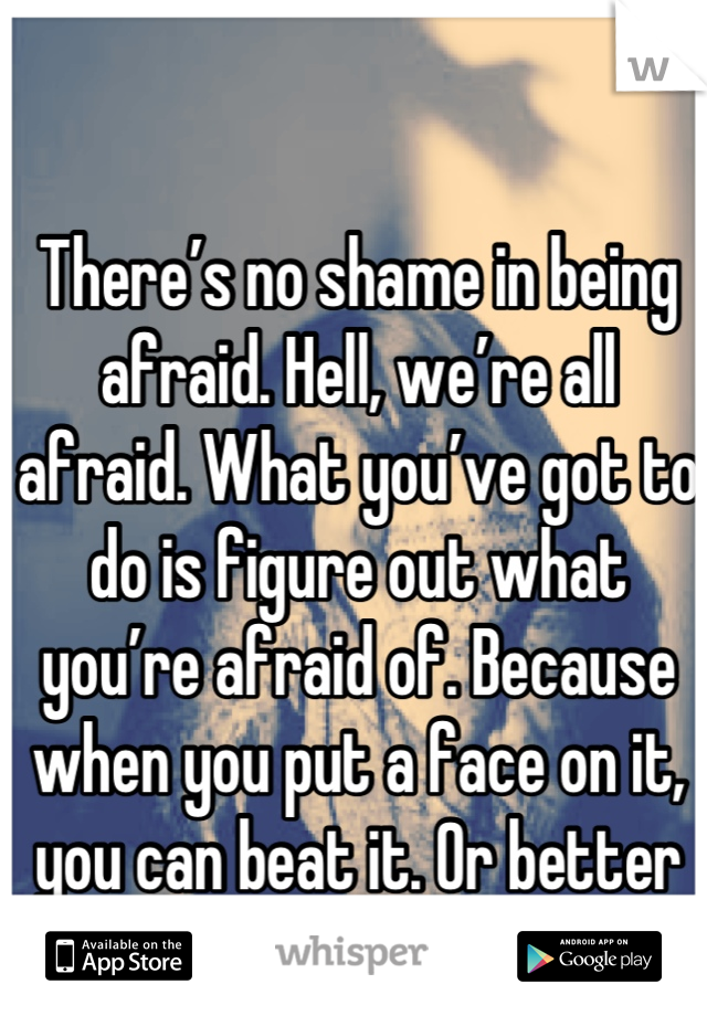 There’s no shame in being afraid. Hell, we’re all afraid. What you’ve got to do is figure out what you’re afraid of. Because when you put a face on it, you can beat it. Or better yet, you can use it.
