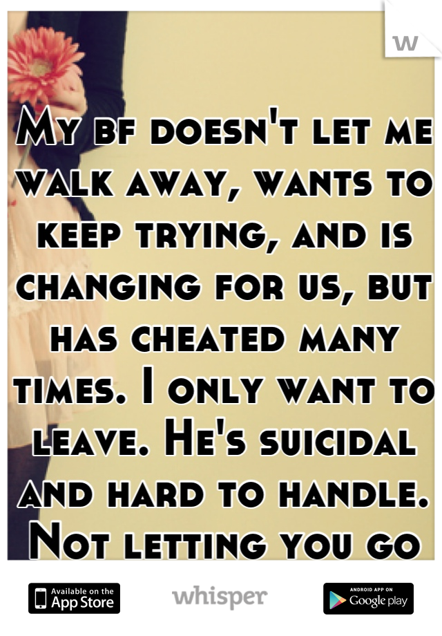 My bf doesn't let me walk away, wants to keep trying, and is changing for us, but has cheated many times. I only want to leave. He's suicidal and hard to handle. Not letting you go isn't great ladies..