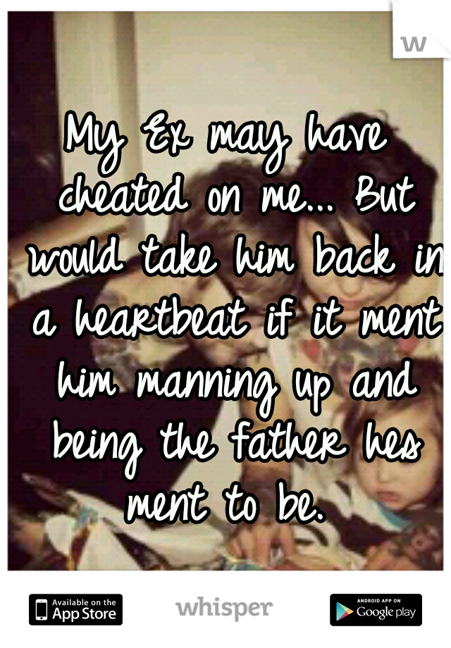 My Ex may have cheated on me... But would take him back in a heartbeat if it ment him manning up and being the father hes ment to be. 