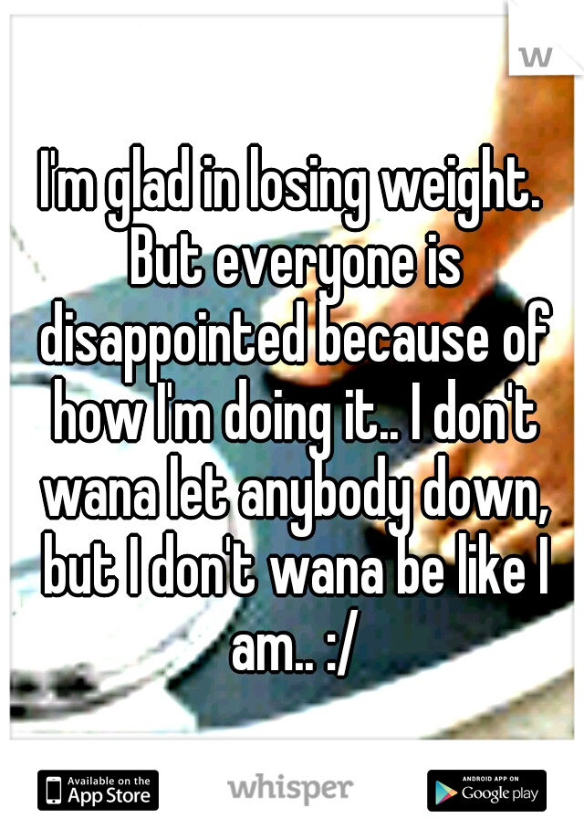 I'm glad in losing weight. But everyone is disappointed because of how I'm doing it.. I don't wana let anybody down, but I don't wana be like I am.. :/