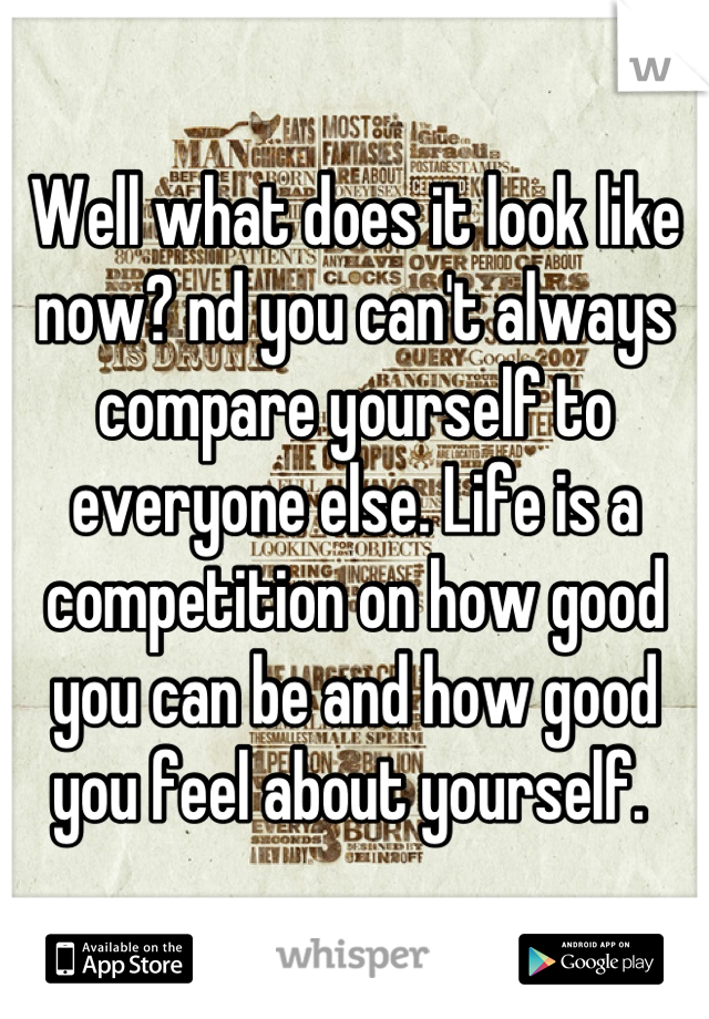 Well what does it look like now? nd you can't always compare yourself to everyone else. Life is a competition on how good you can be and how good you feel about yourself. 