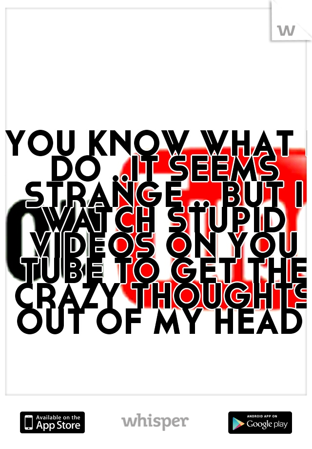 YOU KNOW WHAT I DO ..IT SEEMS STRANGE .. BUT I WATCH STUPID VIDEOS ON YOU TUBE TO GET THE CRAZY THOUGHTS OUT OF MY HEAD 