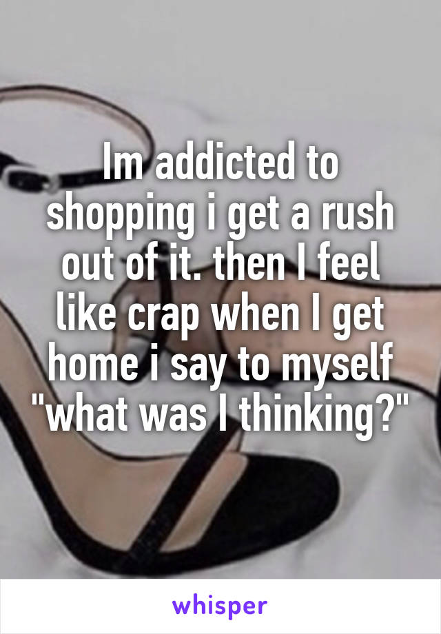 Im addicted to shopping i get a rush out of it. then I feel like crap when I get home i say to myself "what was I thinking?" 