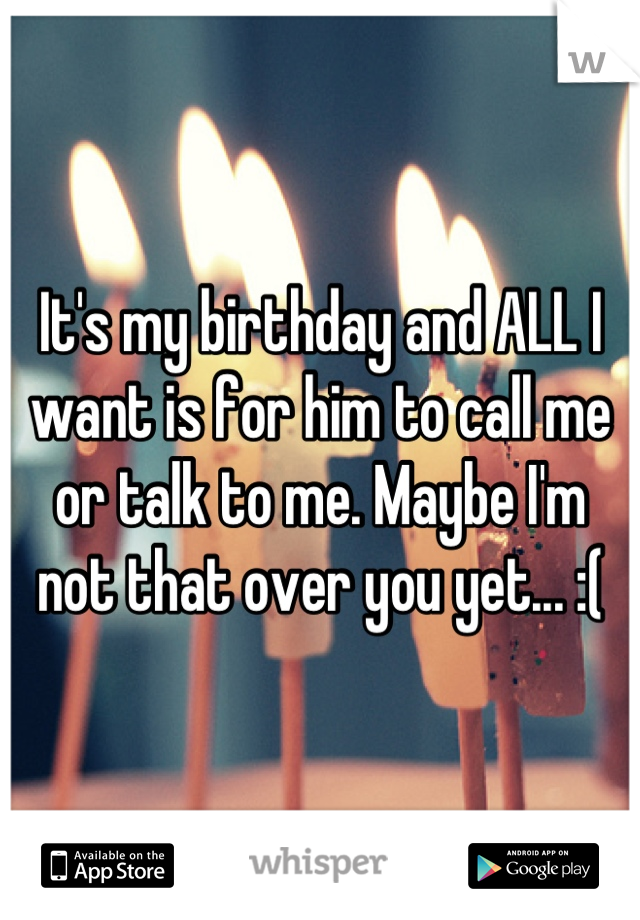 It's my birthday and ALL I want is for him to call me or talk to me. Maybe I'm not that over you yet... :(