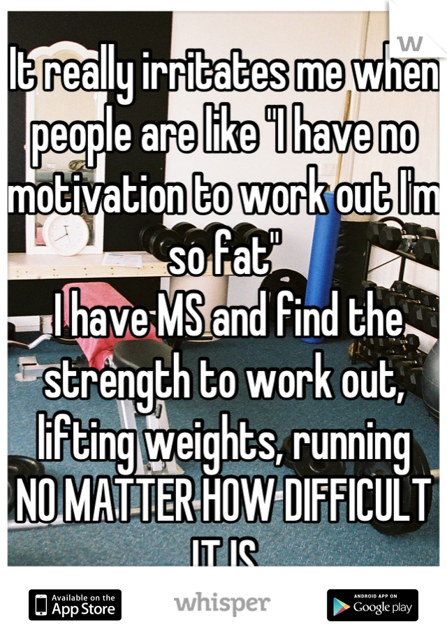 It really irritates me when people are like "I have no motivation to work out I'm so fat"
 I have MS and find the strength to work out, lifting weights, running
NO MATTER HOW DIFFICULT IT IS