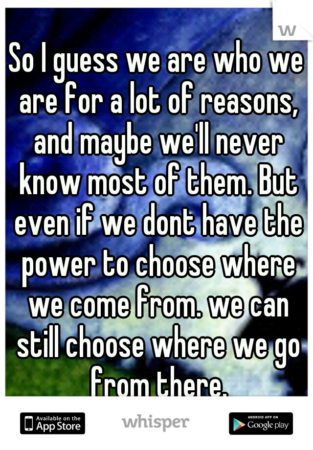 So I guess we are who we are for a lot of reasons, and maybe we'll never know most of them. But even if we dont have the power to choose where we come from. we can still choose where we go from there.