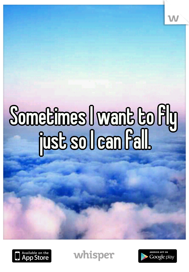 Sometimes I want to fly just so I can fall.