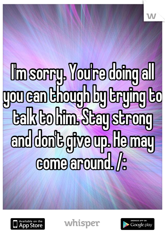 I'm sorry. You're doing all you can though by trying to talk to him. Stay strong and don't give up. He may come around. /: 