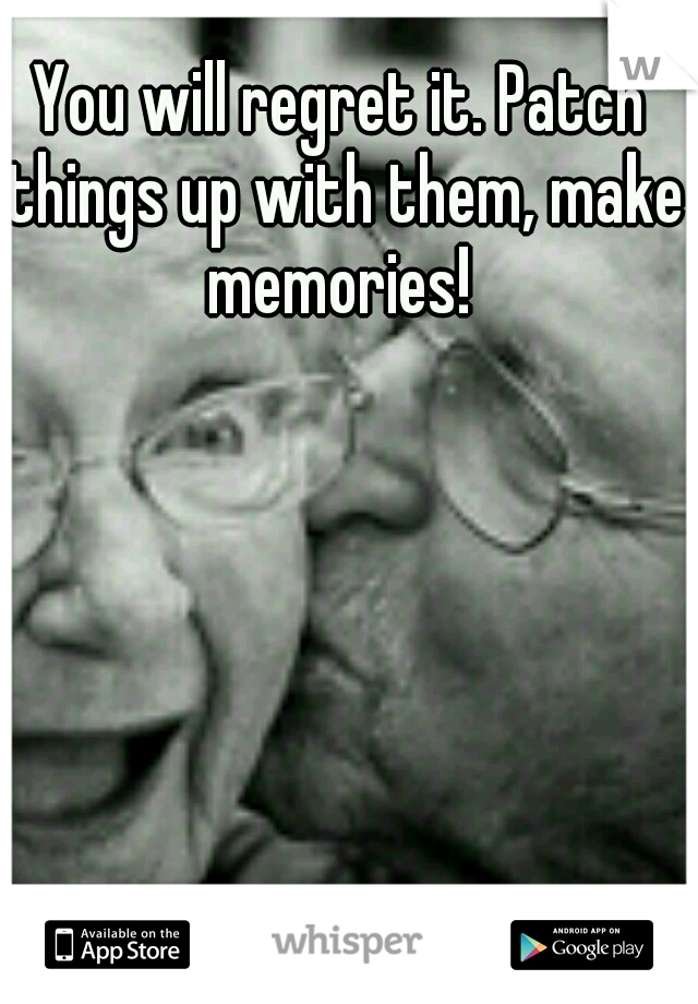 You will regret it. Patch things up with them, make memories! 