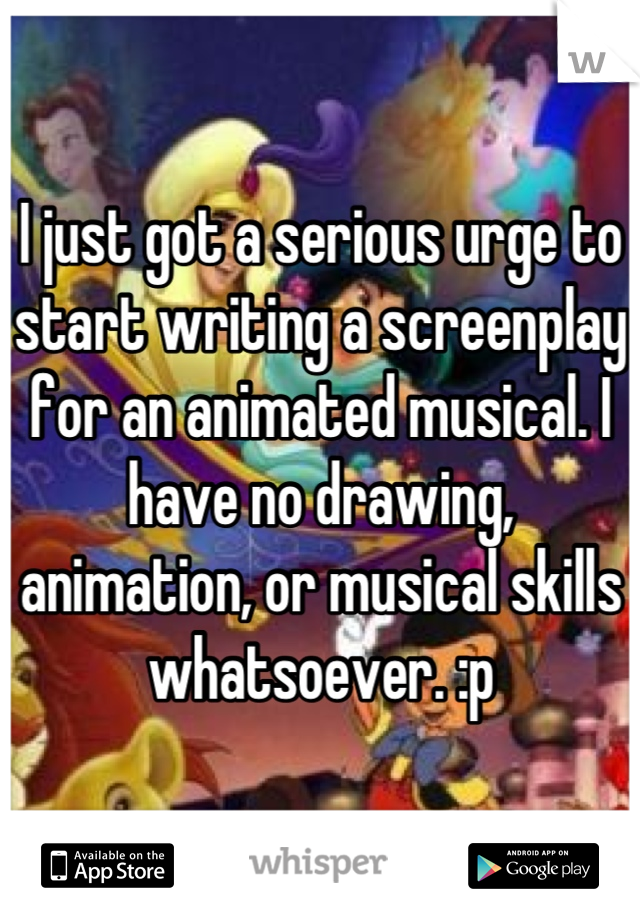 I just got a serious urge to start writing a screenplay for an animated musical. I have no drawing, animation, or musical skills whatsoever. :p