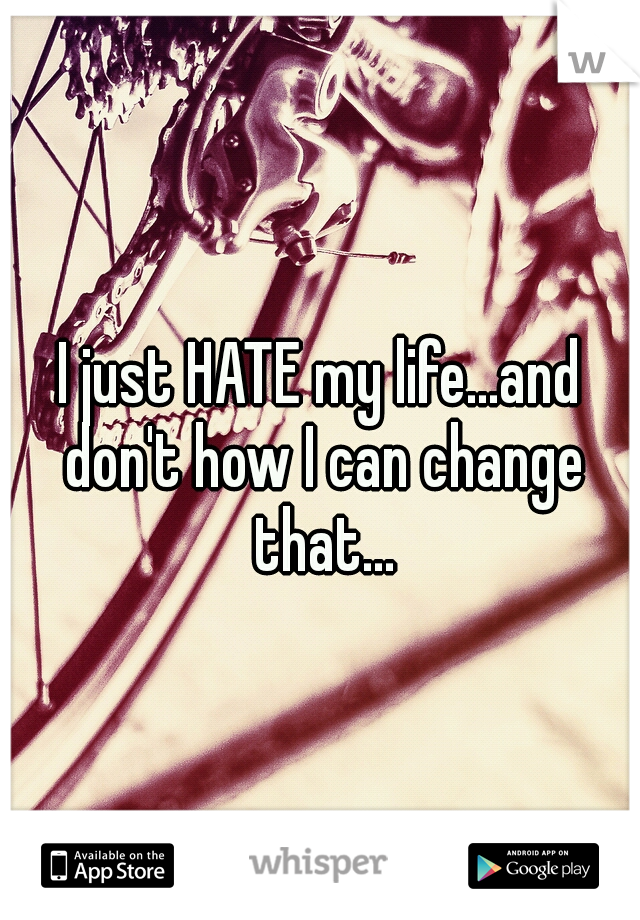 I just HATE my life...and don't how I can change that...
